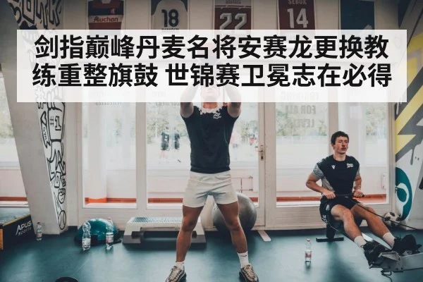剑指巅峰丹麦名将安赛龙更换教练重整旗鼓 世锦赛卫冕志在必得