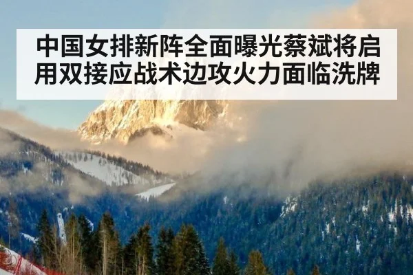 中国女排新阵全面曝光蔡斌将启用双接应战术边攻火力面临洗牌
